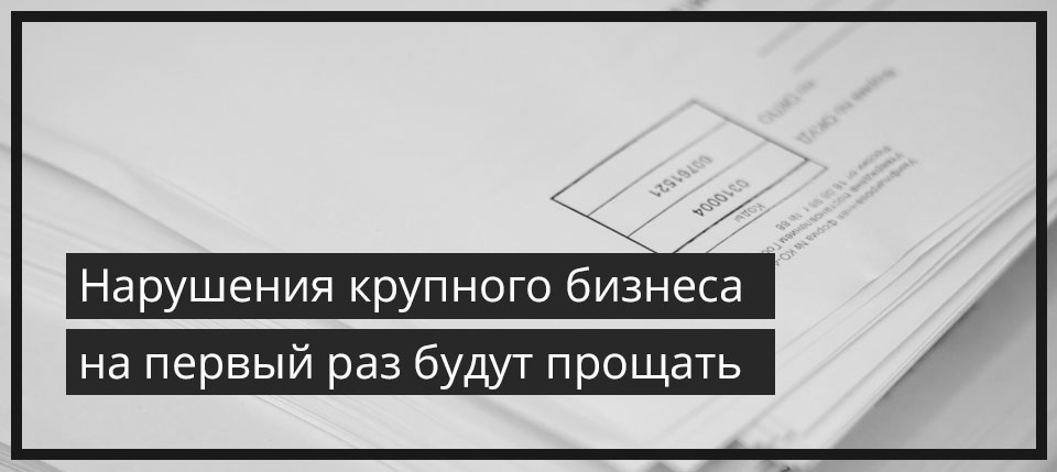 Нарушения крупного бизнеса на первый раз будут прощать.